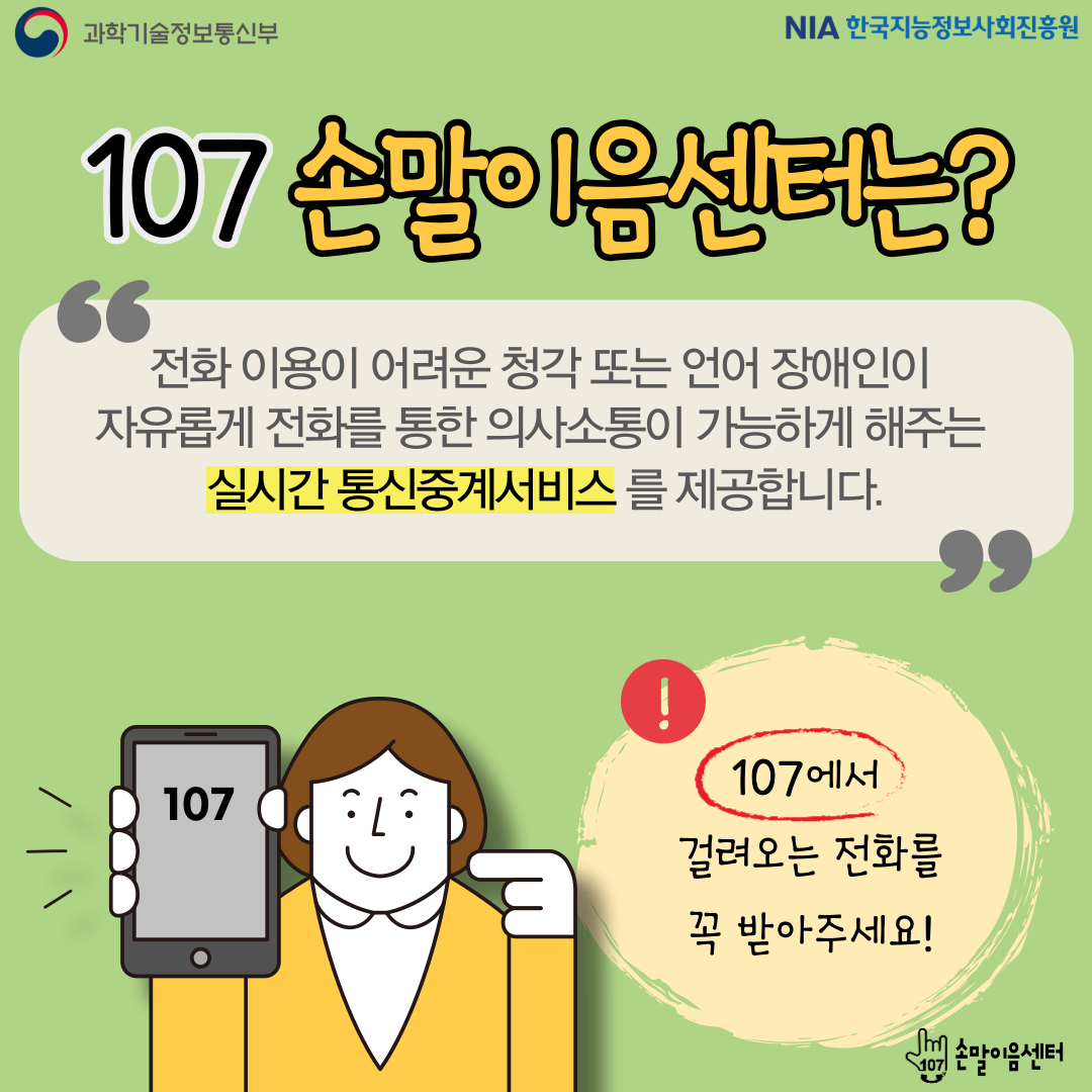 107손말이음센터는? 전화 이용이 어려운 청각 또는 언어 장애인이 자유롭게 전화를 통한 의사소통이 가능하게 해주는 실시간 통신중계서비스를 제공합니다. 107에서 걸려오는 전화를 꼭 받아주세요!